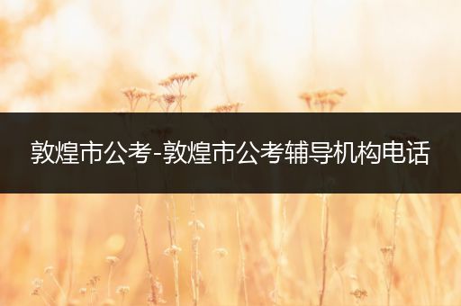 敦煌市公考-敦煌市公考辅导机构电话