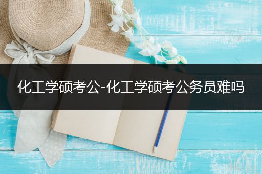 化工学硕考公-化工学硕考公务员难吗