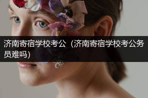 济南寄宿学校考公（济南寄宿学校考公务员难吗）