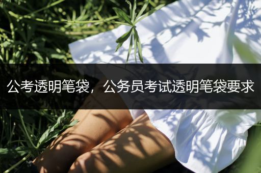 公考透明笔袋，公务员考试透明笔袋要求