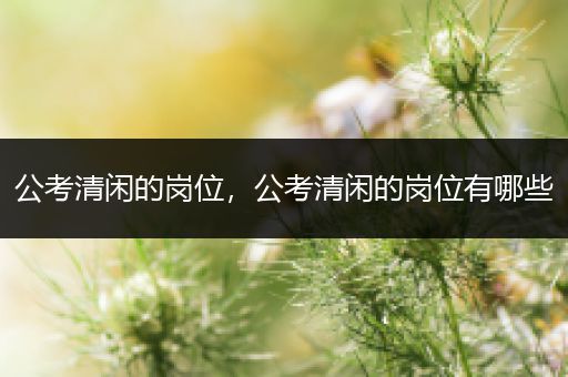 公考清闲的岗位，公考清闲的岗位有哪些