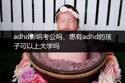 adhd影响考公吗，患有adhd的孩子可以上大学吗