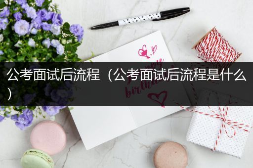 公考面试后流程（公考面试后流程是什么）