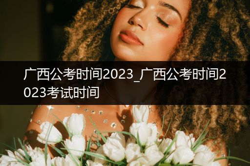 广西公考时间2023_广西公考时间2023考试时间