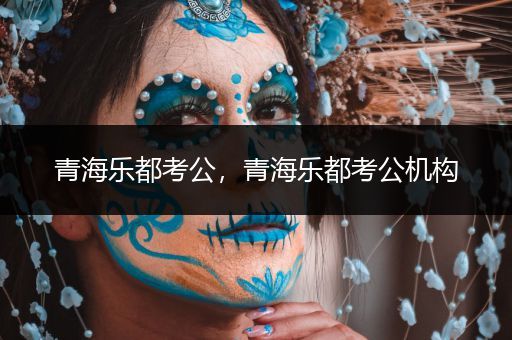 青海乐都考公，青海乐都考公机构