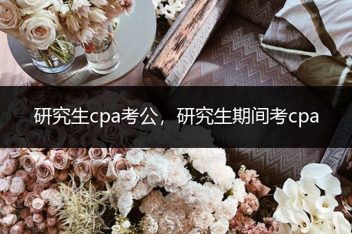 研究生cpa考公，研究生期间考cpa