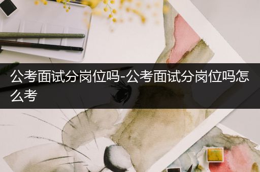 公考面试分岗位吗-公考面试分岗位吗怎么考