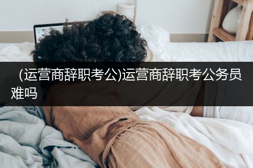 （运营商辞职考公)运营商辞职考公务员难吗