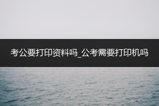 考公要打印资料吗_公考需要打印机吗
