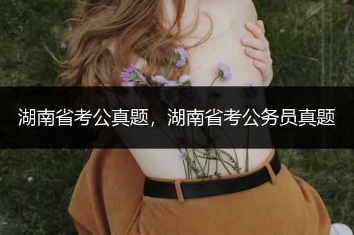 湖南省考公真题，湖南省考公务员真题