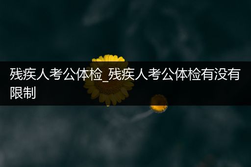 残疾人考公体检_残疾人考公体检有没有限制