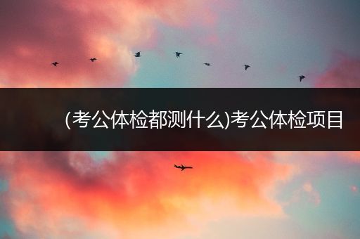 （考公体检都测什么)考公体检项目