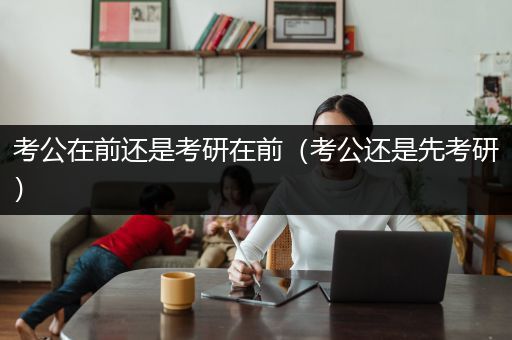 考公在前还是考研在前（考公还是先考研）