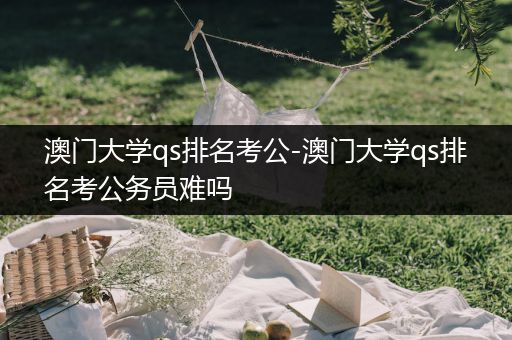 澳门大学qs排名考公-澳门大学qs排名考公务员难吗