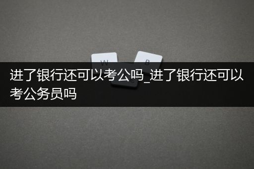 进了银行还可以考公吗_进了银行还可以考公务员吗