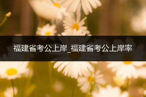 福建省考公上岸_福建省考公上岸率