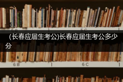 （长春应届生考公)长春应届生考公多少分