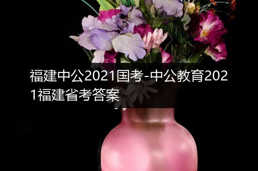 福建中公2021国考-中公教育2021福建省考答案