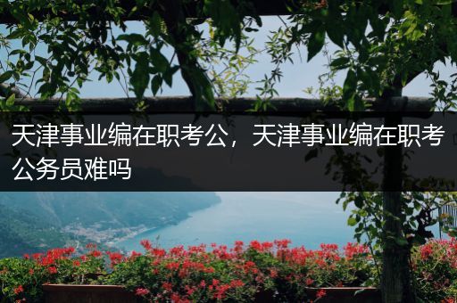 天津事业编在职考公，天津事业编在职考公务员难吗