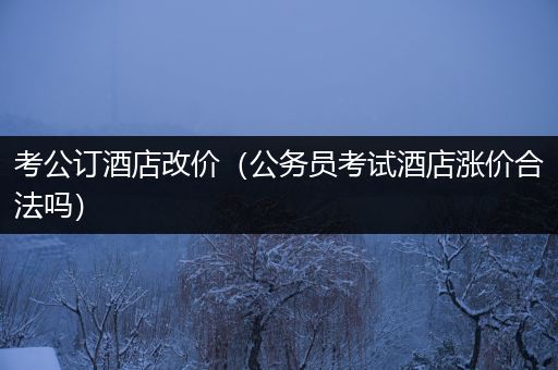 考公订酒店改价（公务员考试酒店涨价合法吗）