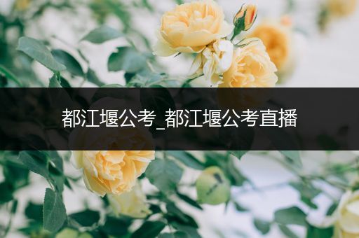 都江堰公考_都江堰公考直播