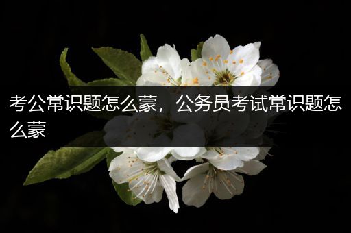 考公常识题怎么蒙，公务员考试常识题怎么蒙