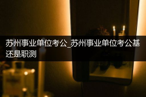 苏州事业单位考公_苏州事业单位考公基还是职测