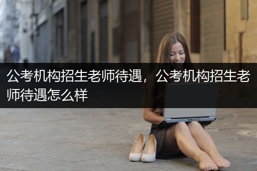 公考机构招生老师待遇，公考机构招生老师待遇怎么样