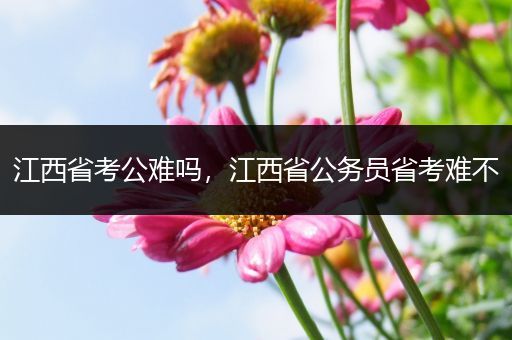 江西省考公难吗，江西省公务员省考难不