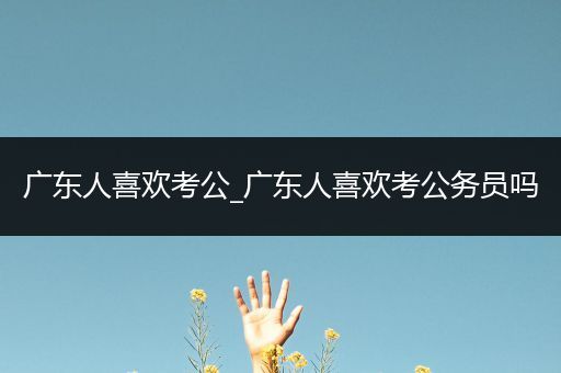 广东人喜欢考公_广东人喜欢考公务员吗