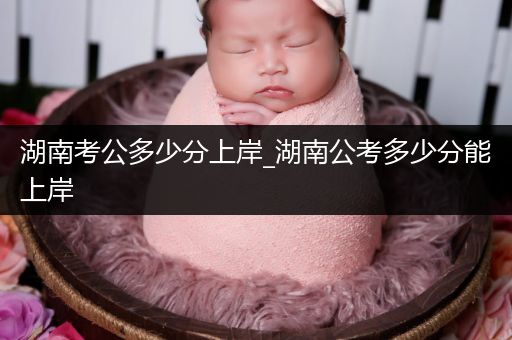 湖南考公多少分上岸_湖南公考多少分能上岸
