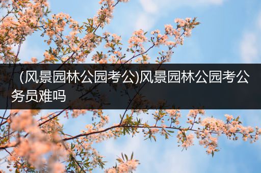 （风景园林公园考公)风景园林公园考公务员难吗