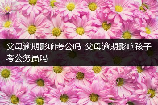 父母逾期影响考公吗-父母逾期影响孩子考公务员吗