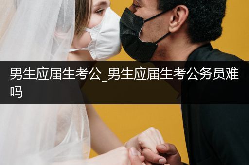 男生应届生考公_男生应届生考公务员难吗