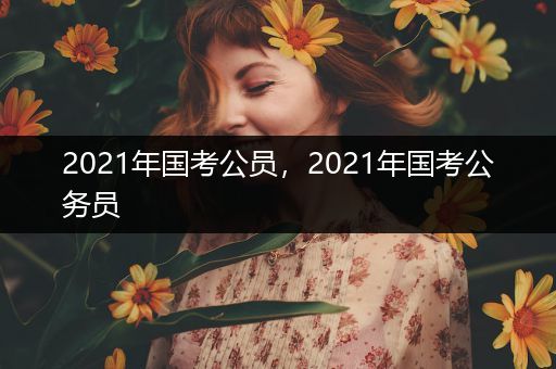 2021年国考公员，2021年国考公务员