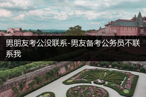 男朋友考公没联系-男友备考公务员不联系我