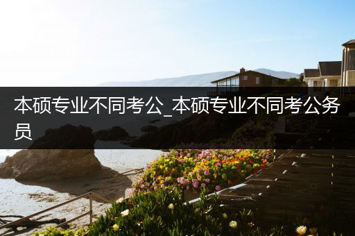 本硕专业不同考公_本硕专业不同考公务员