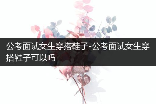 公考面试女生穿搭鞋子-公考面试女生穿搭鞋子可以吗