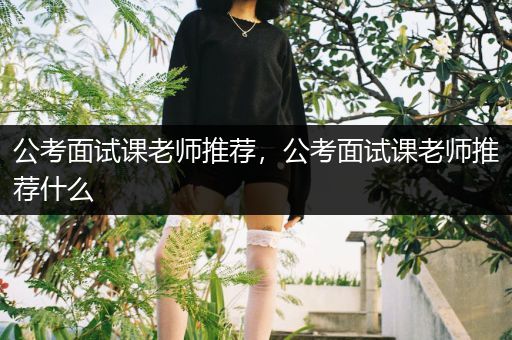 公考面试课老师推荐，公考面试课老师推荐什么