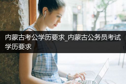内蒙古考公学历要求_内蒙古公务员考试学历要求