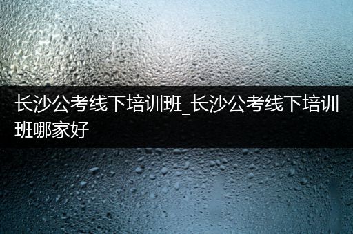 长沙公考线下培训班_长沙公考线下培训班哪家好