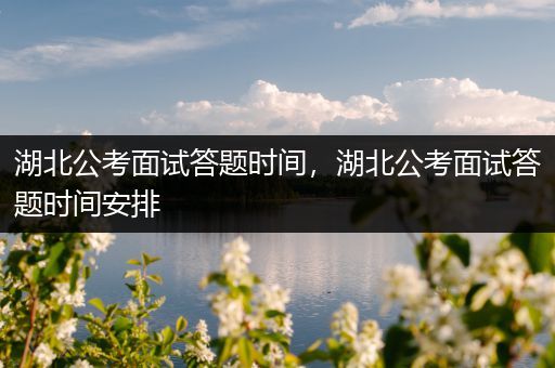 湖北公考面试答题时间，湖北公考面试答题时间安排