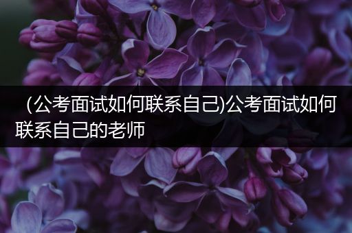 （公考面试如何联系自己)公考面试如何联系自己的老师