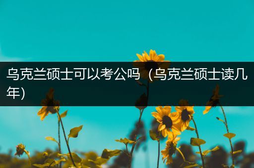 乌克兰硕士可以考公吗（乌克兰硕士读几年）