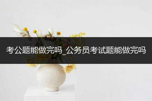 考公题能做完吗_公务员考试题能做完吗