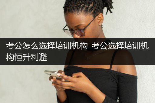 考公怎么选择培训机构-考公选择培训机构恒升利避