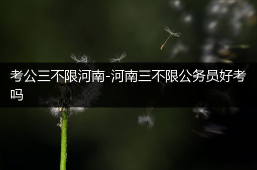 考公三不限河南-河南三不限公务员好考吗