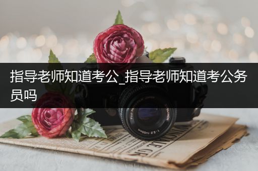 指导老师知道考公_指导老师知道考公务员吗