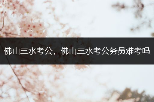 佛山三水考公，佛山三水考公务员难考吗