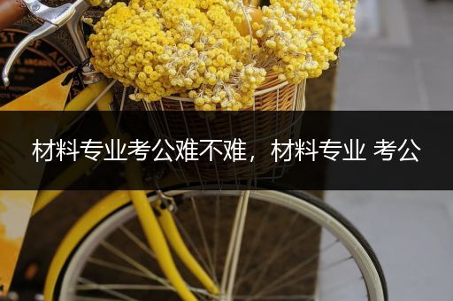 材料专业考公难不难，材料专业 考公